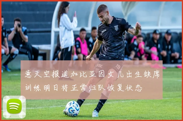 意天空报道加比亚因女儿出生缺席训练明日将正常归队恢复状态