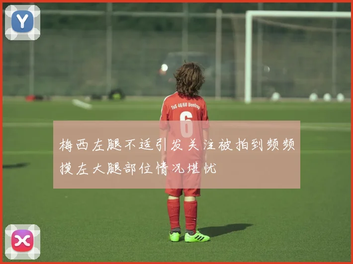 梅西左腿不适引发关注被拍到频频摸左大腿部位情况堪忧
