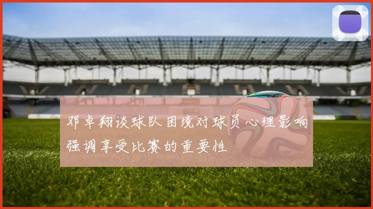 邓卓翔谈球队困境对球员心理影响强调享受比赛的重要性
