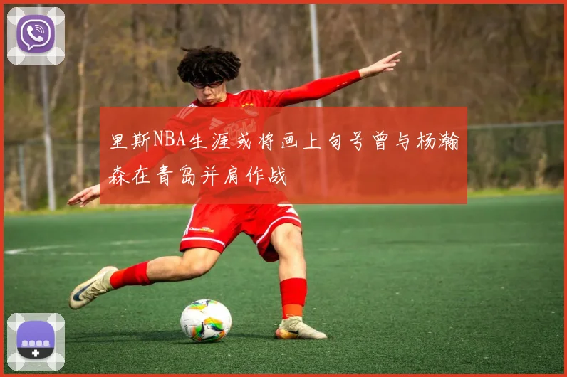 里斯NBA生涯或将画上句号曾与杨瀚森在青岛并肩作战