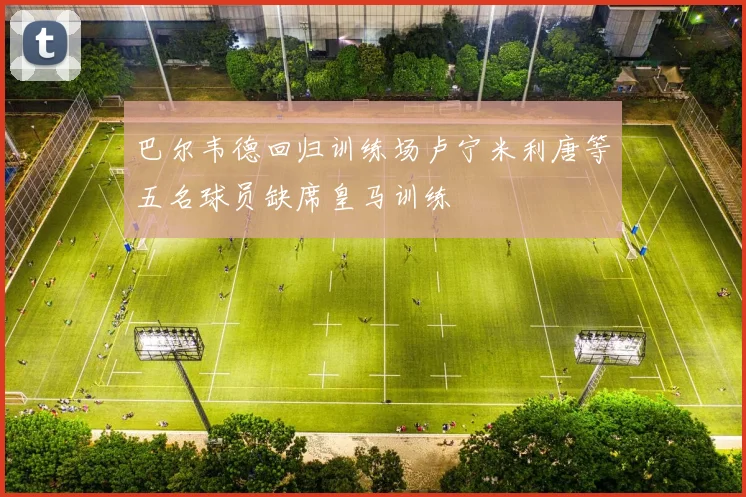 巴尔韦德回归训练场卢宁米利唐等五名球员缺席皇马训练