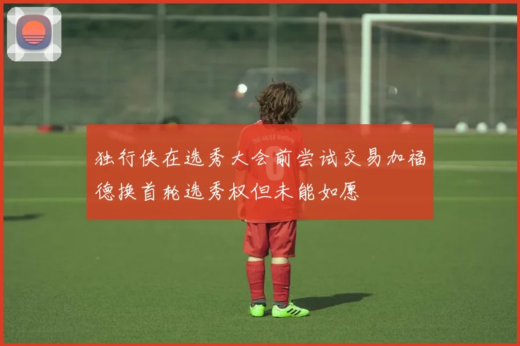 独行侠在选秀大会前尝试交易加福德换首轮选秀权但未能如愿