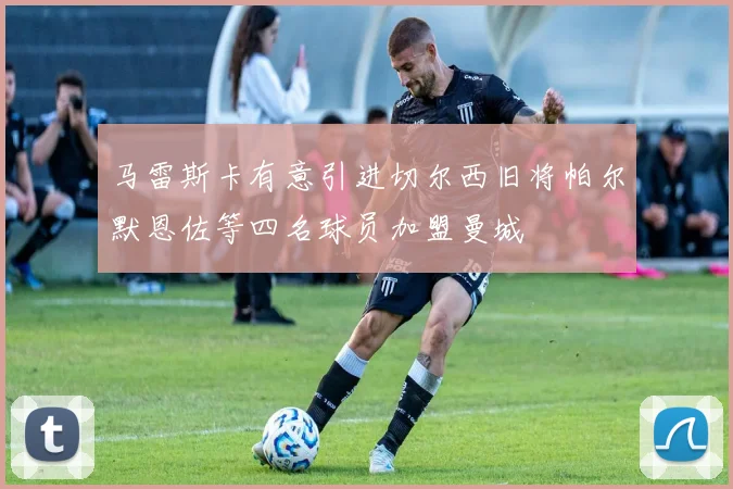马雷斯卡有意引进切尔西旧将帕尔默恩佐等四名球员加盟曼城
