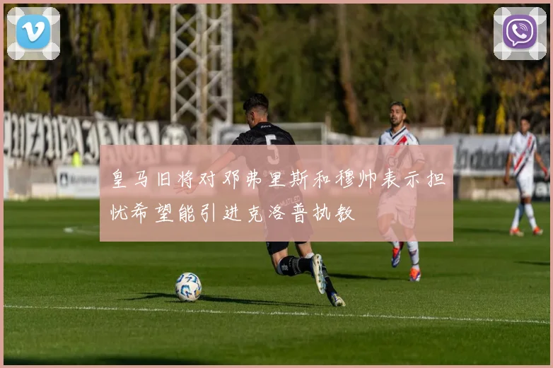 皇马旧将对邓弗里斯和穆帅表示担忧希望能引进克洛普执教