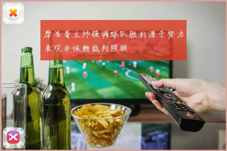 摩洛哥主帅强调球队胜利源于努力表现非依赖裁判照顾