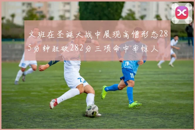 文班在圣诞大战中展现高僧形态285分钟狂砍282分三项命中率惊人