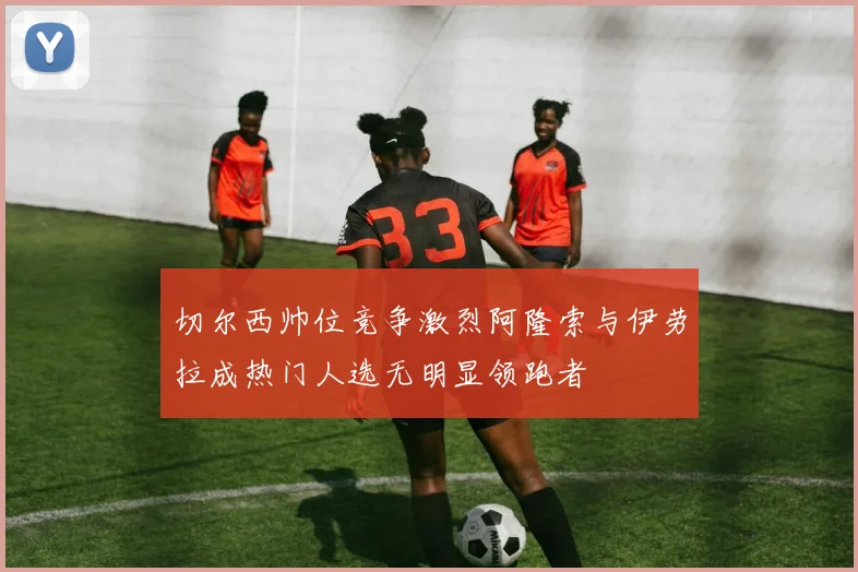 切尔西帅位竞争激烈阿隆索与伊劳拉成热门人选无明显领跑者