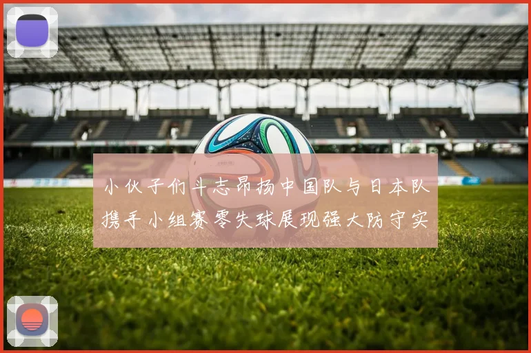 小伙子们斗志昂扬中国队与日本队携手小组赛零失球展现强大防守实力
