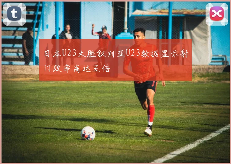 日本U23大胜叙利亚U23数据显示射门效率高达五倍