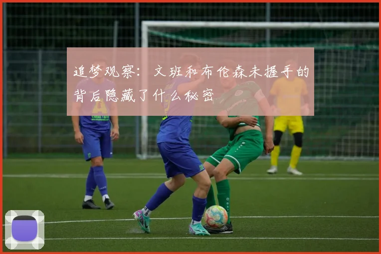 追梦观察：文班和布伦森未握手的背后隐藏了什么秘密