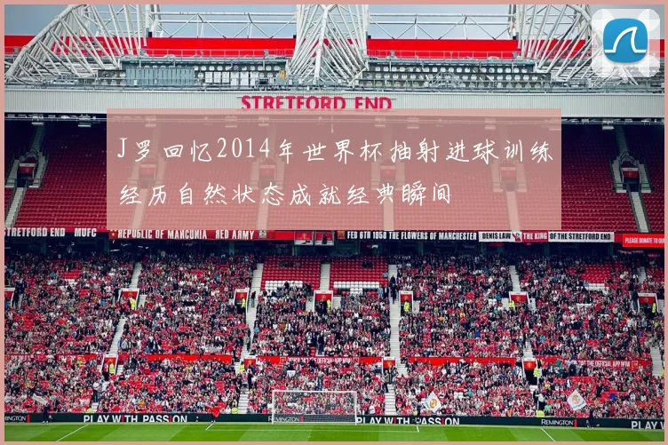 J罗回忆2014年世界杯抽射进球训练经历自然状态成就经典瞬间