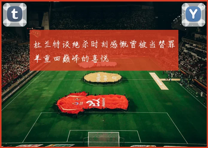 杜兰特谈绝杀时刻感慨曾被当替罪羊重回巅峰的喜悦
